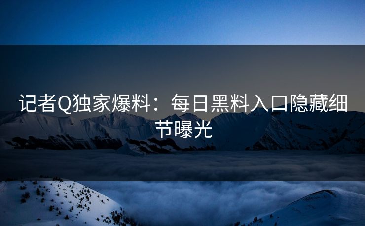 记者Q独家爆料：每日黑料入口隐藏细节曝光