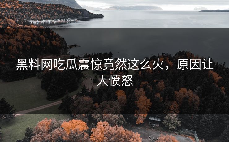 黑料网吃瓜震惊竟然这么火，原因让人愤怒