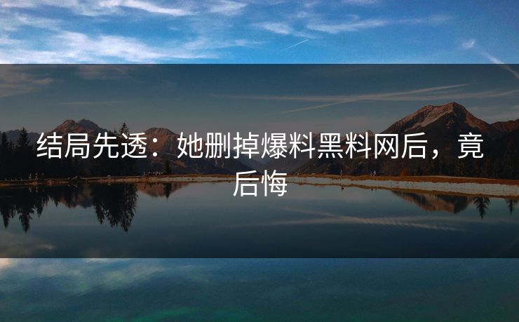 结局先透：她删掉爆料黑料网后，竟后悔