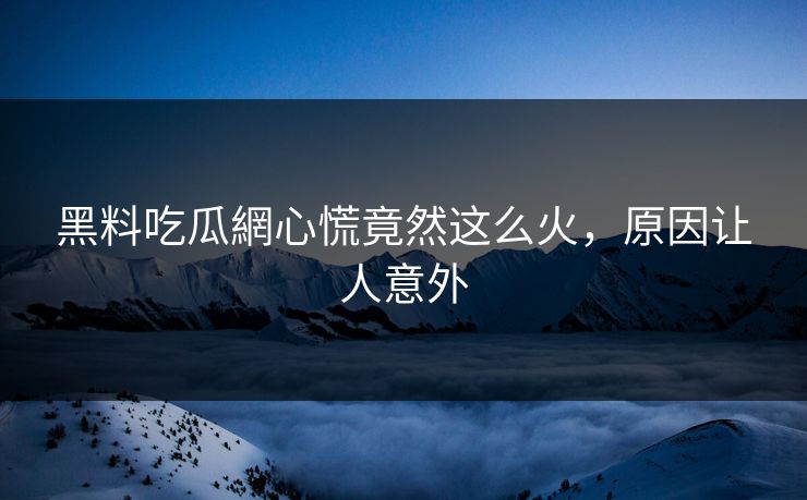 黑料吃瓜網心慌竟然这么火，原因让人意外