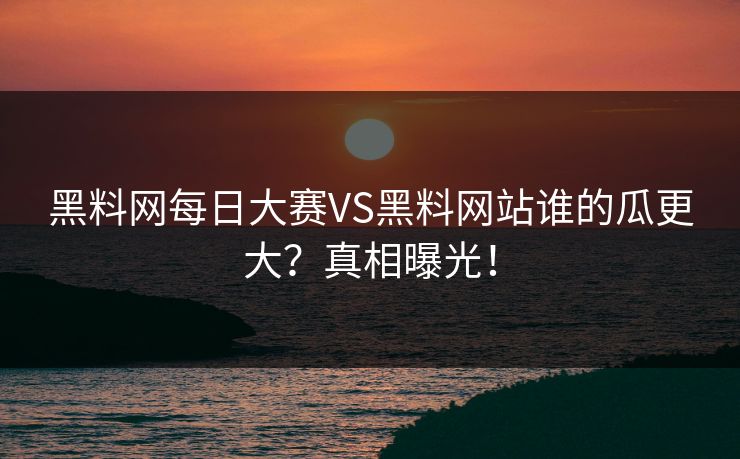 黑料网每日大赛VS黑料网站谁的瓜更大？真相曝光！
