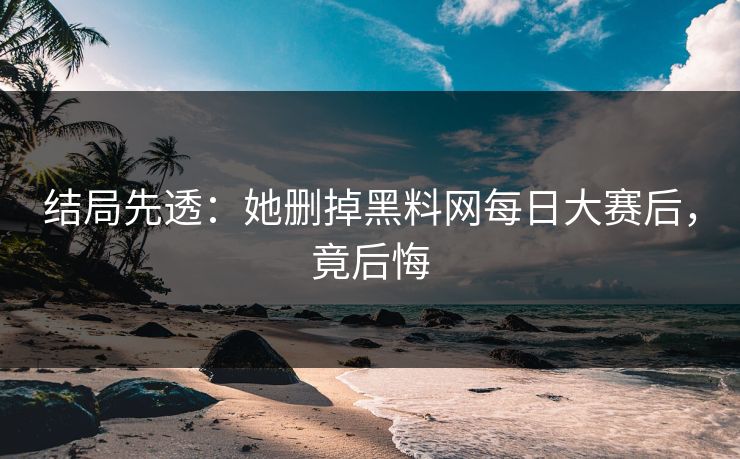 结局先透：她删掉黑料网每日大赛后，竟后悔