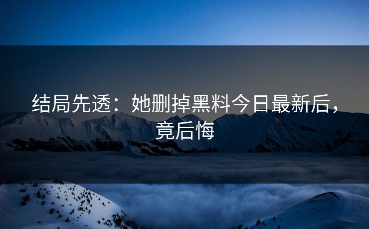 结局先透：她删掉黑料今日最新后，竟后悔