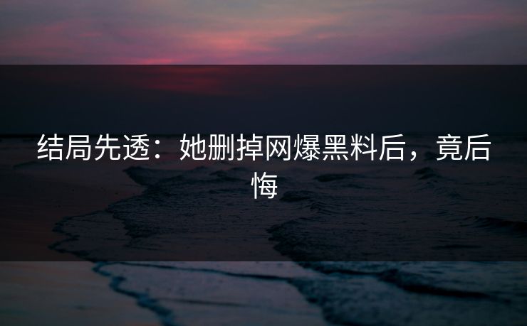 结局先透：她删掉网爆黑料后，竟后悔