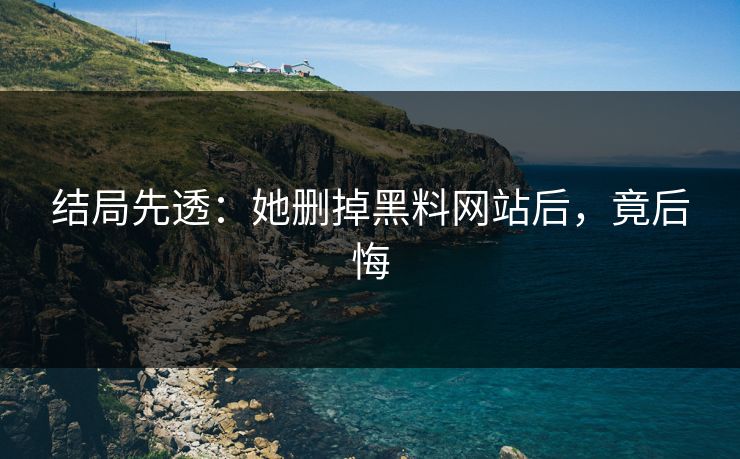 结局先透：她删掉黑料网站后，竟后悔