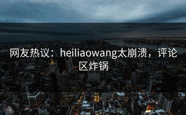 网友热议：heiliaowang太崩溃，评论区炸锅