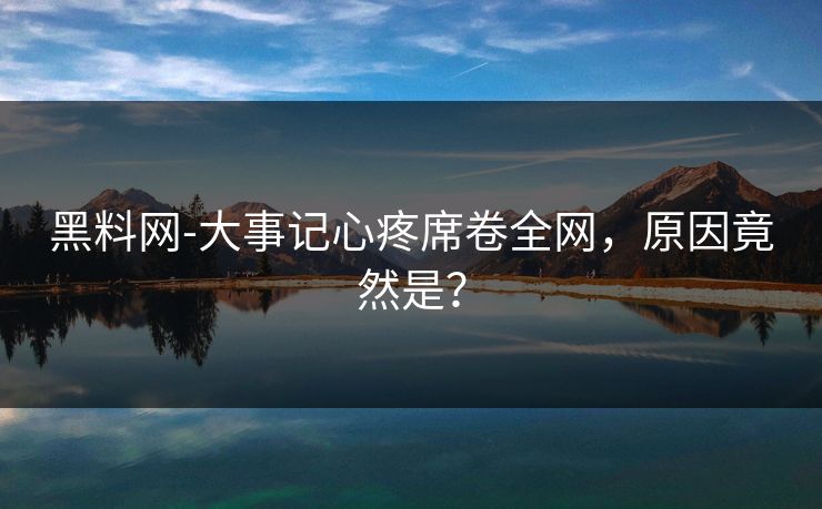 黑料网-大事记心疼席卷全网，原因竟然是？