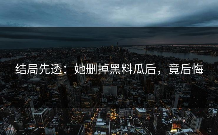 结局先透：她删掉黑料瓜后，竟后悔