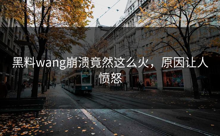 黑料wang崩溃竟然这么火，原因让人愤怒