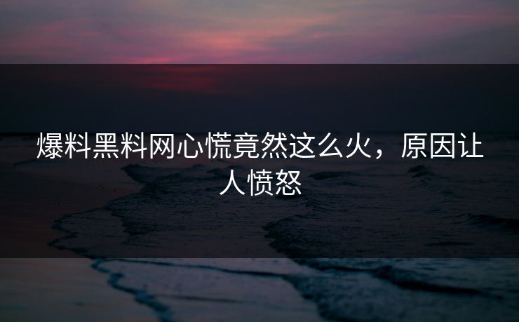 爆料黑料网心慌竟然这么火，原因让人愤怒
