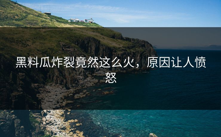 黑料瓜炸裂竟然这么火，原因让人愤怒