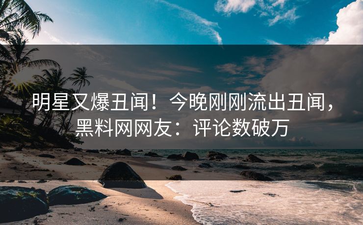 明星又爆丑闻！今晚刚刚流出丑闻，黑料网网友：评论数破万