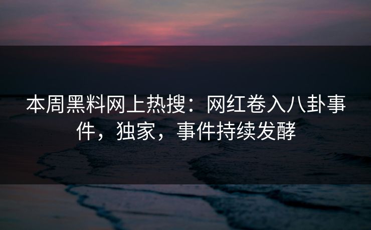 本周黑料网上热搜：网红卷入八卦事件，独家，事件持续发酵