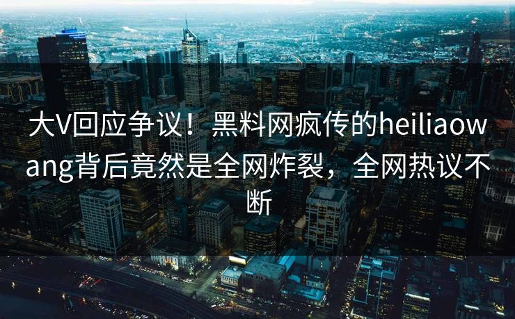 大V回应争议！黑料网疯传的heiliaowang背后竟然是全网炸裂，全网热议不断