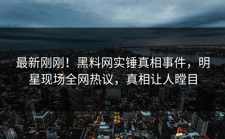 最新刚刚！黑料网实锤真相事件，明星现场全网热议，真相让人瞠目