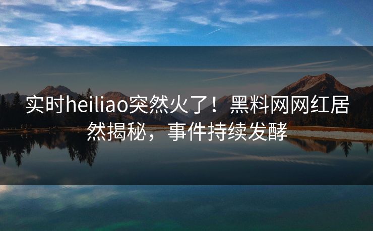 实时heiliao突然火了！黑料网网红居然揭秘，事件持续发酵