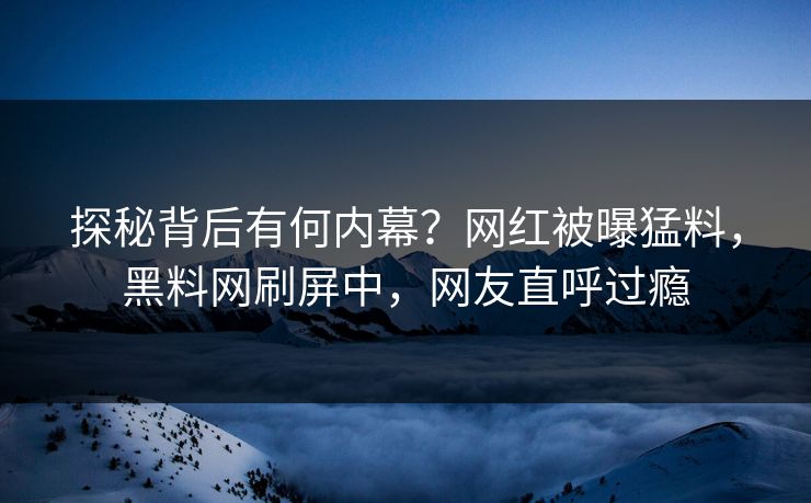 探秘背后有何内幕？网红被曝猛料，黑料网刷屏中，网友直呼过瘾