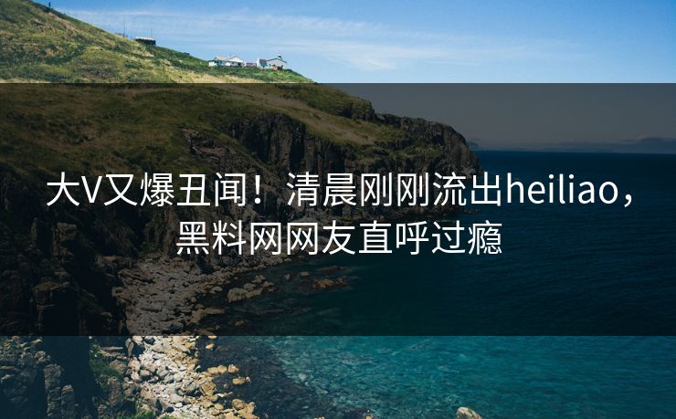 大V又爆丑闻！清晨刚刚流出heiliao，黑料网网友直呼过瘾