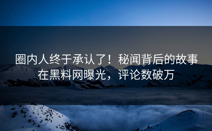 圈内人终于承认了！秘闻背后的故事在黑料网曝光，评论数破万