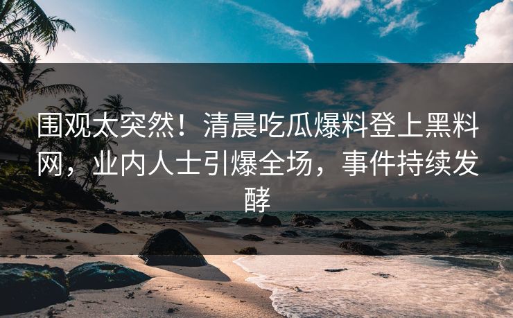围观太突然！清晨吃瓜爆料登上黑料网，业内人士引爆全场，事件持续发酵