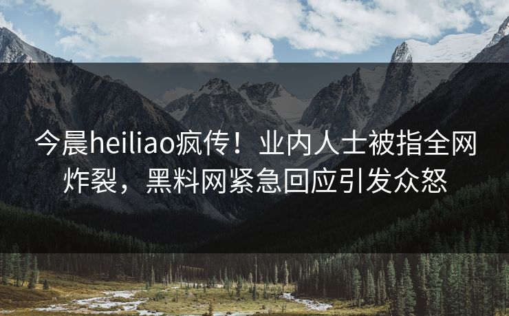 今晨heiliao疯传！业内人士被指全网炸裂，黑料网紧急回应引发众怒