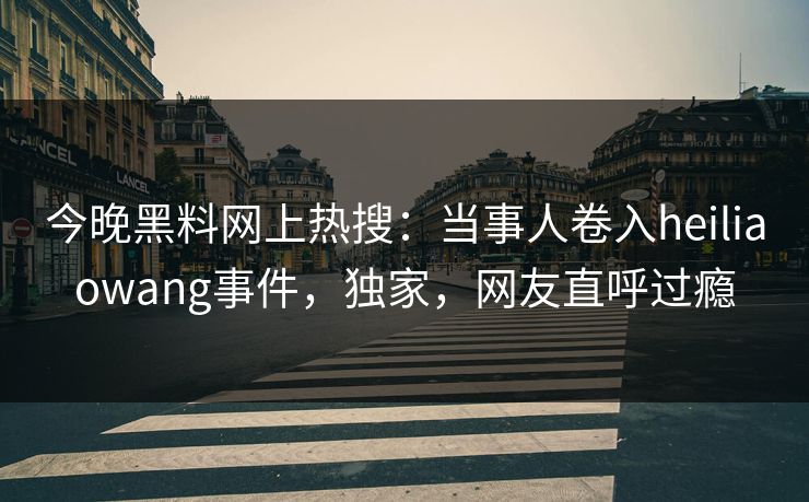 今晚黑料网上热搜：当事人卷入heiliaowang事件，独家，网友直呼过瘾