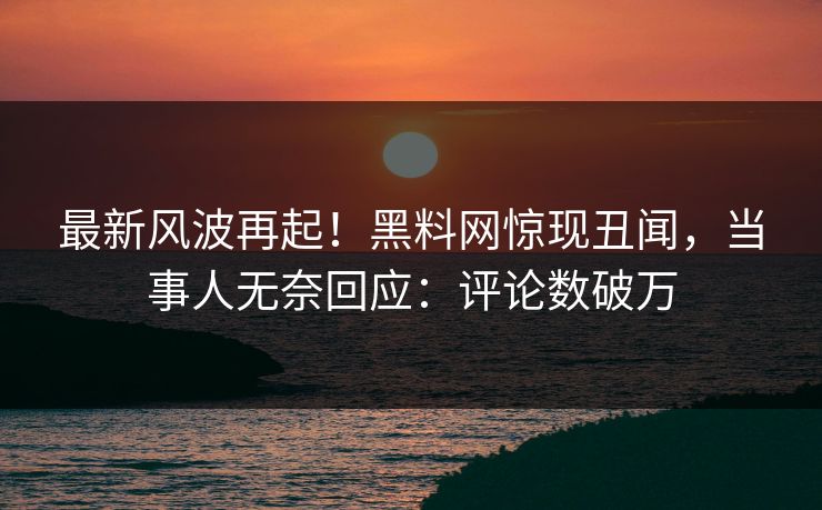 最新风波再起！黑料网惊现丑闻，当事人无奈回应：评论数破万