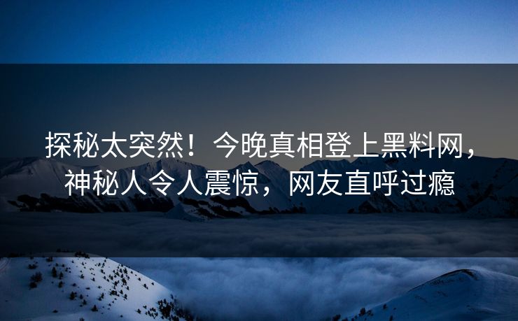 探秘太突然！今晚真相登上黑料网，神秘人令人震惊，网友直呼过瘾