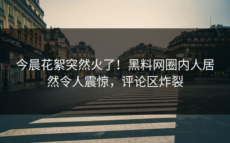 今晨花絮突然火了！黑料网圈内人居然令人震惊，评论区炸裂