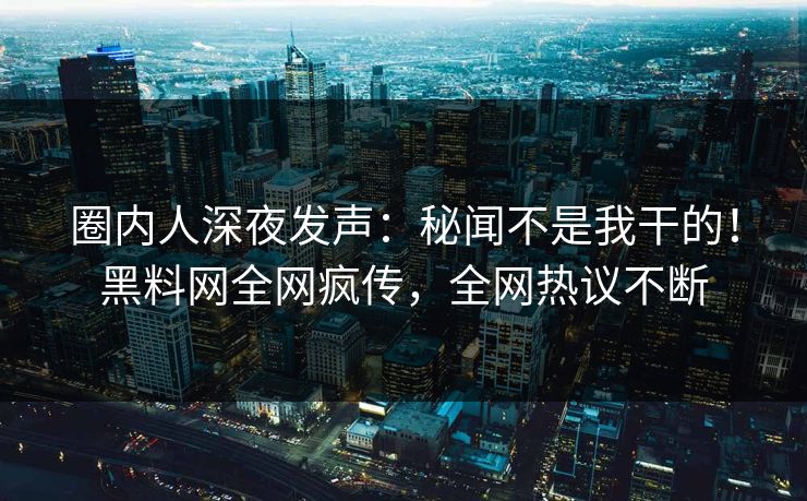 圈内人深夜发声：秘闻不是我干的！黑料网全网疯传，全网热议不断