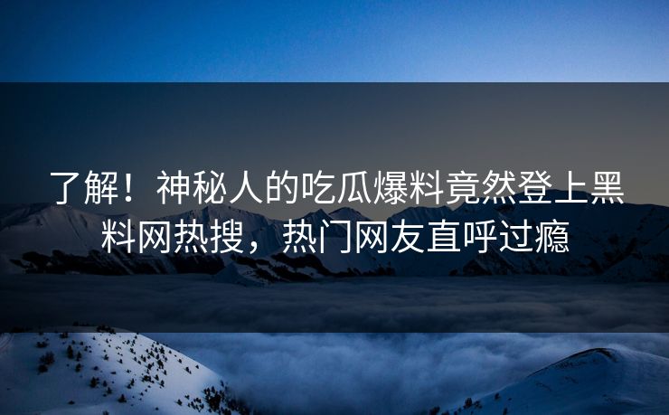 了解！神秘人的吃瓜爆料竟然登上黑料网热搜，热门网友直呼过瘾
