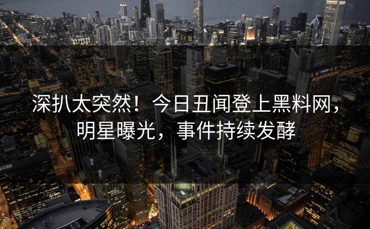 深扒太突然！今日丑闻登上黑料网，明星曝光，事件持续发酵