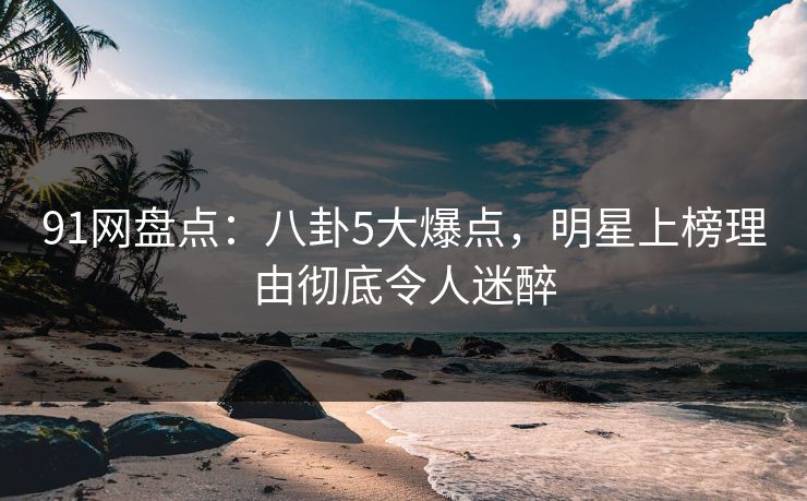 91网盘点：八卦5大爆点，明星上榜理由彻底令人迷醉