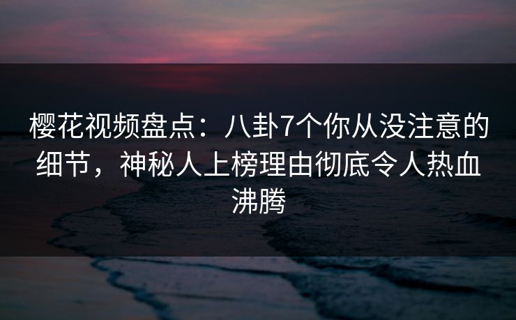 樱花视频盘点：八卦7个你从没注意的细节，神秘人上榜理由彻底令人热血沸腾