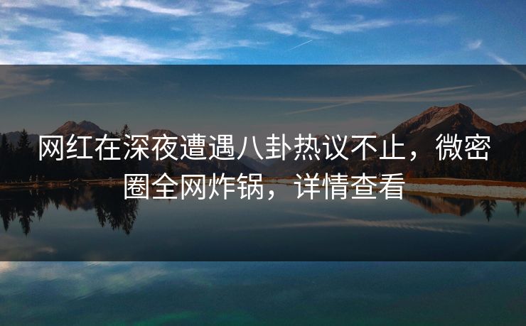 网红在深夜遭遇八卦热议不止，微密圈全网炸锅，详情查看