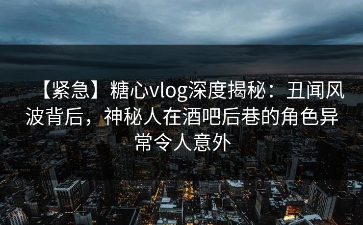 【紧急】糖心vlog深度揭秘：丑闻风波背后，神秘人在酒吧后巷的角色异常令人意外