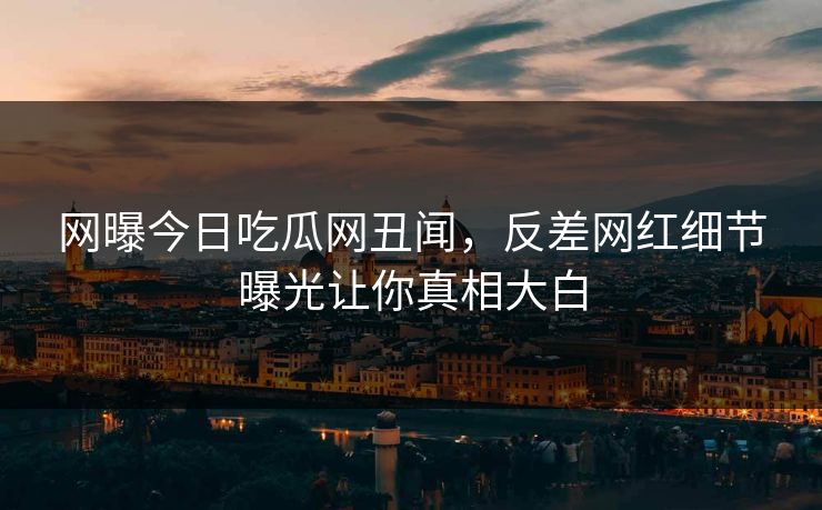 网曝今日吃瓜网丑闻，反差网红细节曝光让你真相大白