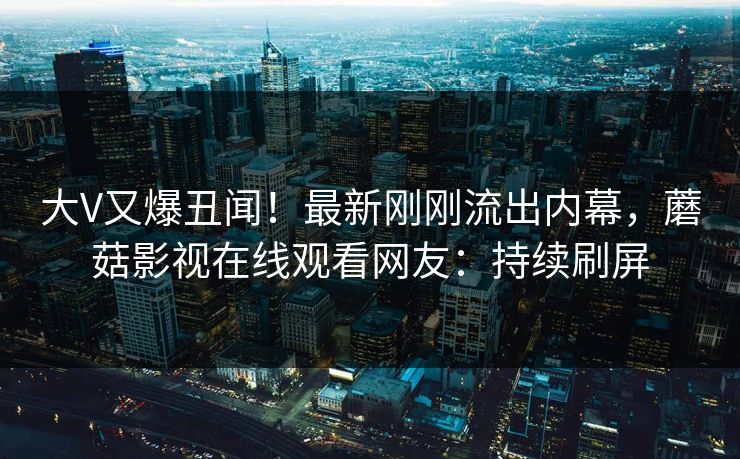 大V又爆丑闻！最新刚刚流出内幕，蘑菇影视在线观看网友：持续刷屏