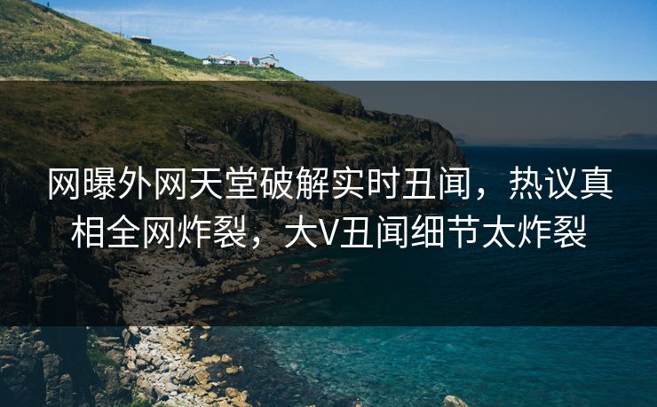 网曝外网天堂破解实时丑闻，热议真相全网炸裂，大V丑闻细节太炸裂
