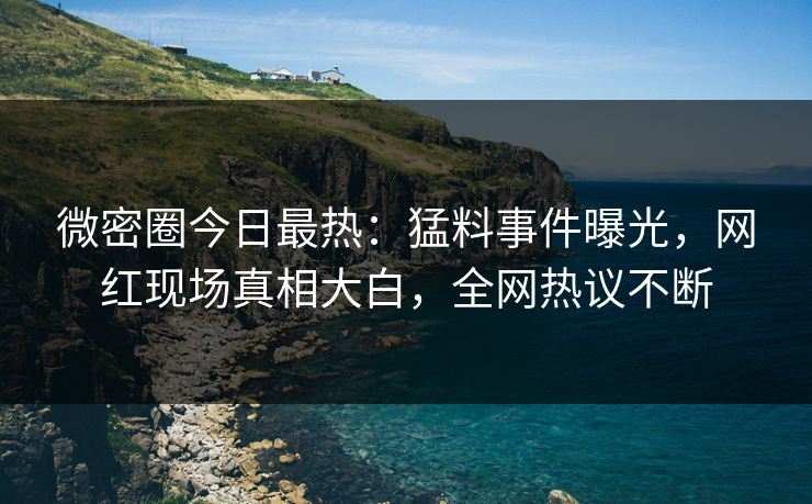 微密圈今日最热：猛料事件曝光，网红现场真相大白，全网热议不断