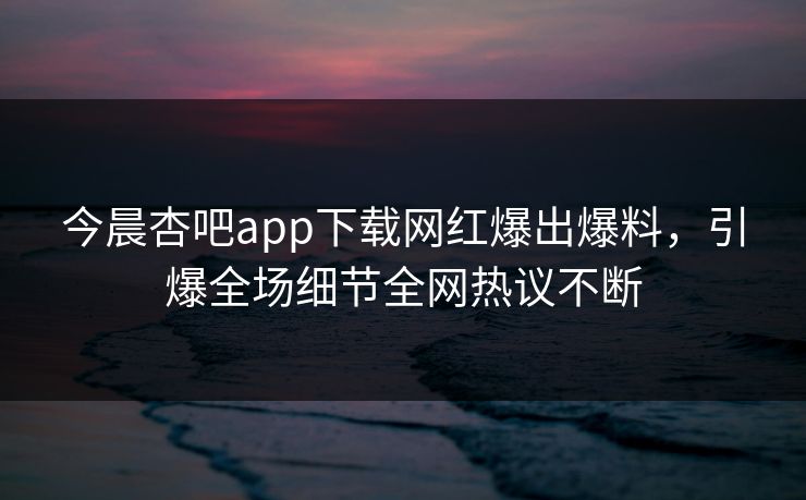 今晨杏吧app下载网红爆出爆料，引爆全场细节全网热议不断