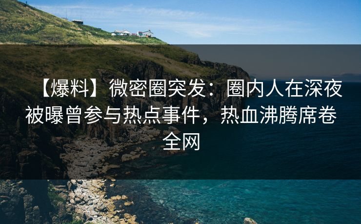 【爆料】微密圈突发：圈内人在深夜被曝曾参与热点事件，热血沸腾席卷全网