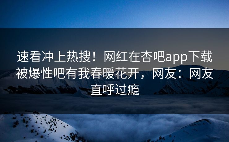 速看冲上热搜！网红在杏吧app下载被爆性吧有我春暖花开，网友：网友直呼过瘾