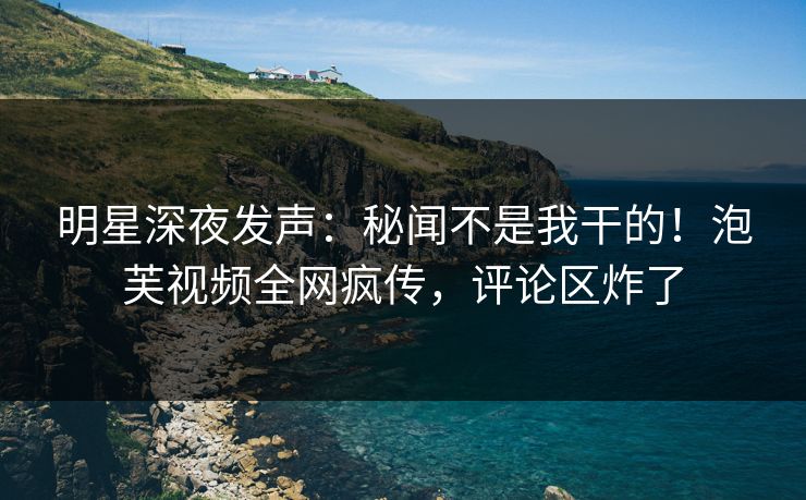 明星深夜发声：秘闻不是我干的！泡芙视频全网疯传，评论区炸了