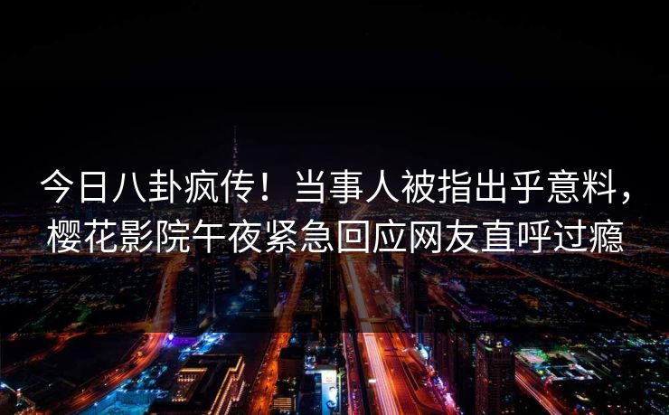 今日八卦疯传！当事人被指出乎意料，樱花影院午夜紧急回应网友直呼过瘾