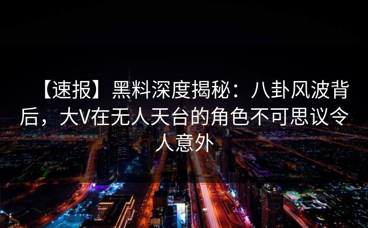 【速报】黑料深度揭秘：八卦风波背后，大V在无人天台的角色不可思议令人意外