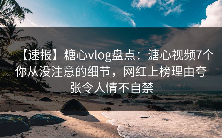 【速报】糖心vlog盘点：溏心视频7个你从没注意的细节，网红上榜理由夸张令人情不自禁