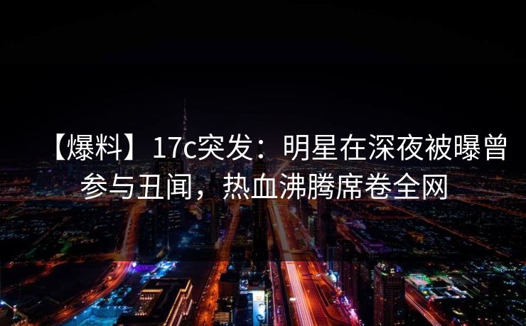 【爆料】17c突发：明星在深夜被曝曾参与丑闻，热血沸腾席卷全网