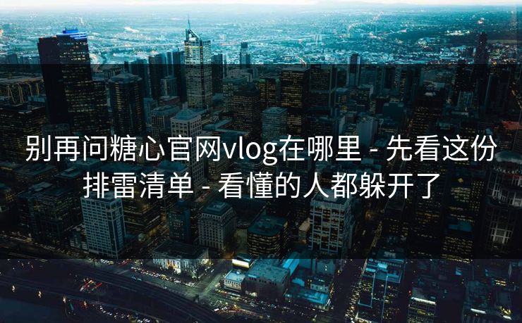 别再问糖心官网vlog在哪里 - 先看这份排雷清单 - 看懂的人都躲开了