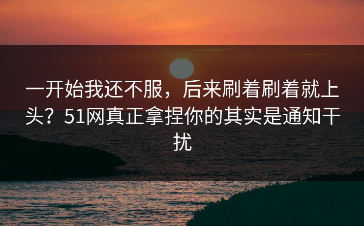 一开始我还不服，后来刷着刷着就上头？51网真正拿捏你的其实是通知干扰